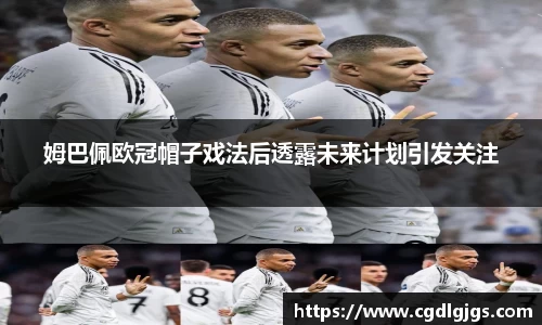 姆巴佩欧冠帽子戏法后透露未来计划引发关注